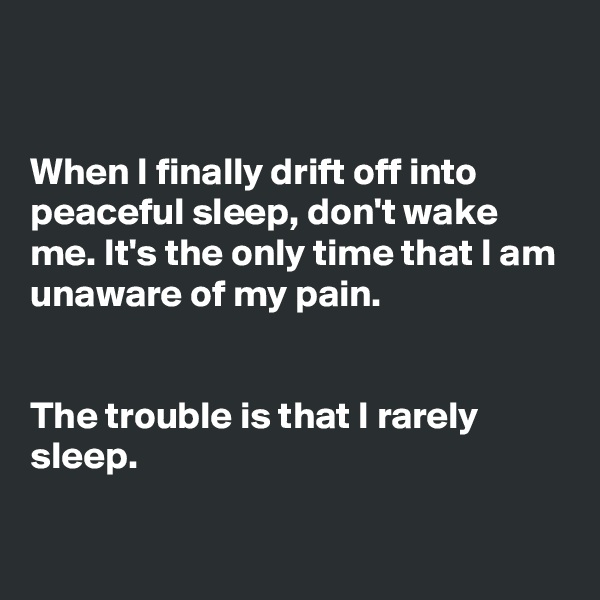 


When I finally drift off into peaceful sleep, don't wake me. It's the only time that I am unaware of my pain.


The trouble is that I rarely sleep.

