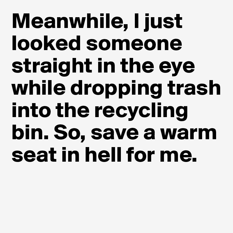 Meanwhile, I just looked someone straight in the eye while dropping trash into the recycling bin. So, save a warm seat in hell for me. 

