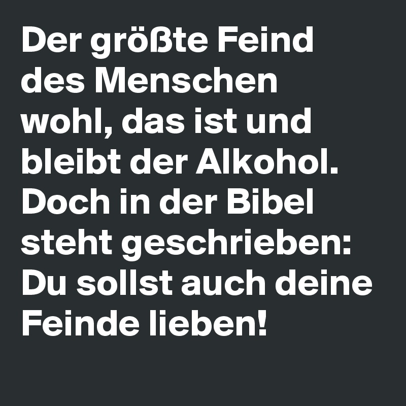 Der größte Feind des Menschen wohl, das ist und bleibt der Alkohol. Doch in der Bibel steht geschrieben: Du sollst auch deine Feinde lieben!
