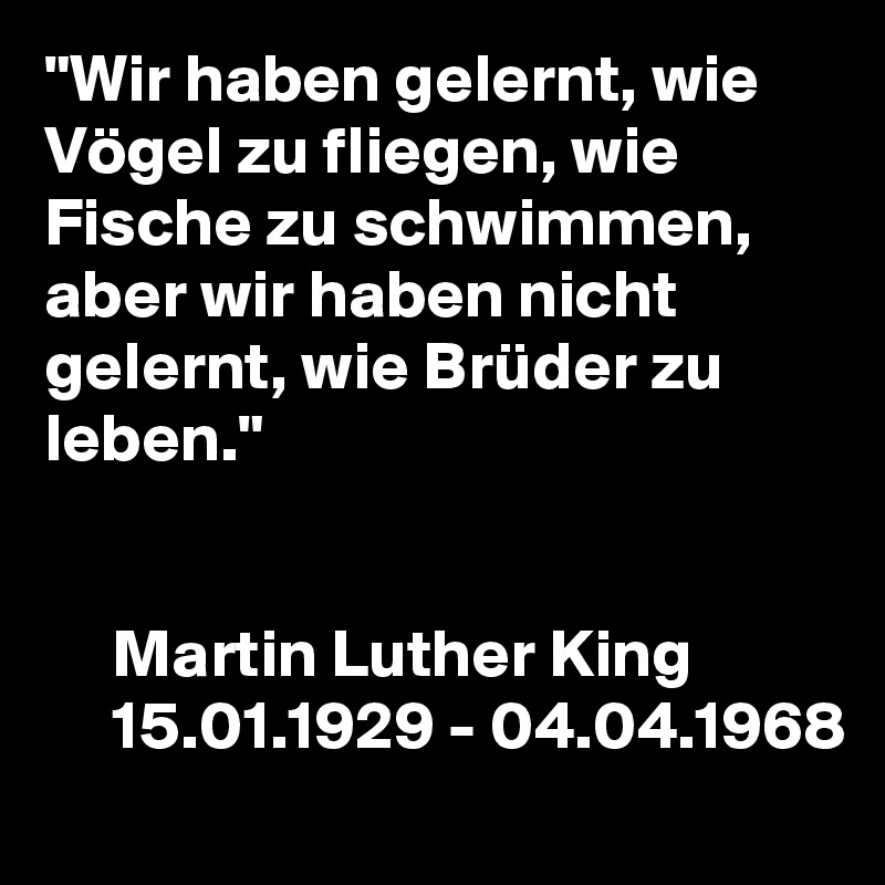 "Wir haben gelernt, wie Vögel zu fliegen, wie Fische zu schwimmen,
aber wir haben nicht gelernt, wie Brüder zu leben."


     Martin Luther King
     15.01.1929 - 04.04.1968 