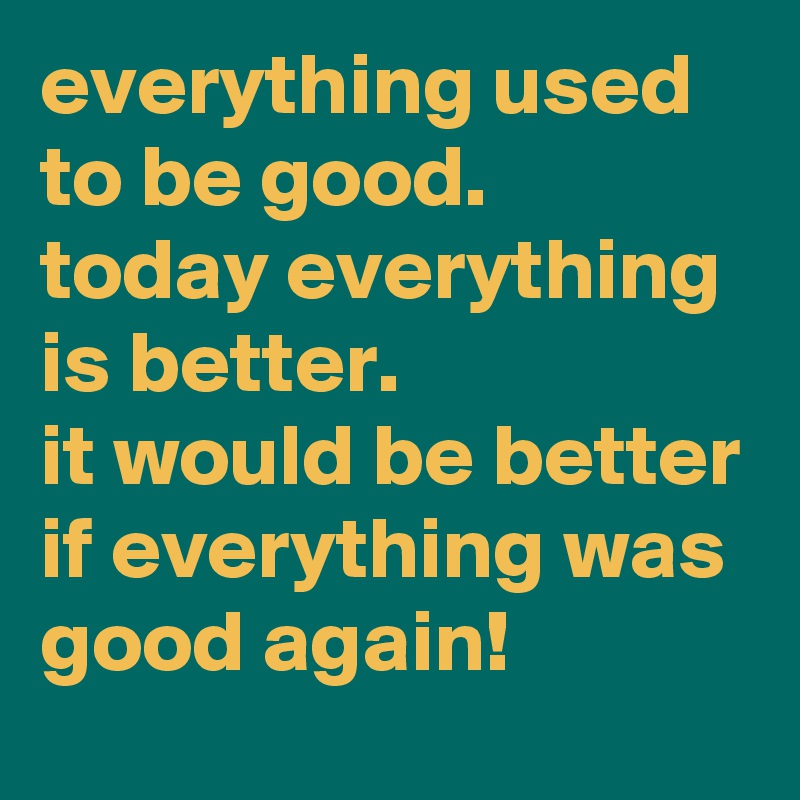 everything used to be good. 
today everything is better. 
it would be better if everything was good again!