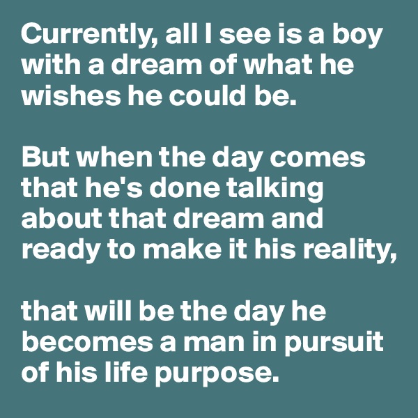 Currently, all I see is a boy with a dream of what he wishes he could be. 

But when the day comes that he's done talking about that dream and ready to make it his reality, 

that will be the day he becomes a man in pursuit of his life purpose. 