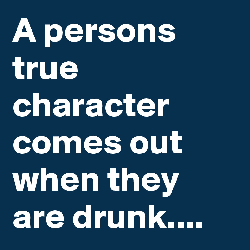 A persons true character comes out when they are drunk....
