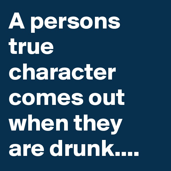 A persons true character comes out when they are drunk....