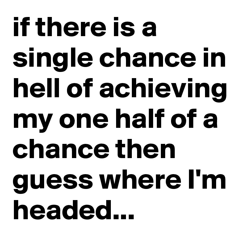 if there is a single chance in hell of achieving my one half of a chance then guess where I'm headed...
