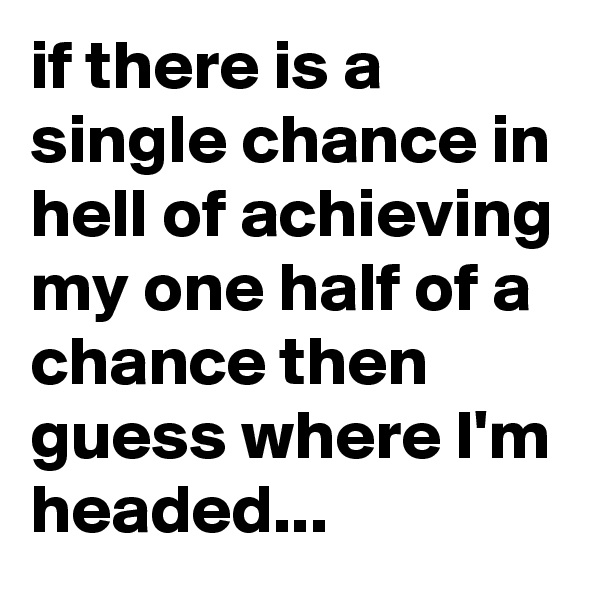 if there is a single chance in hell of achieving my one half of a chance then guess where I'm headed...