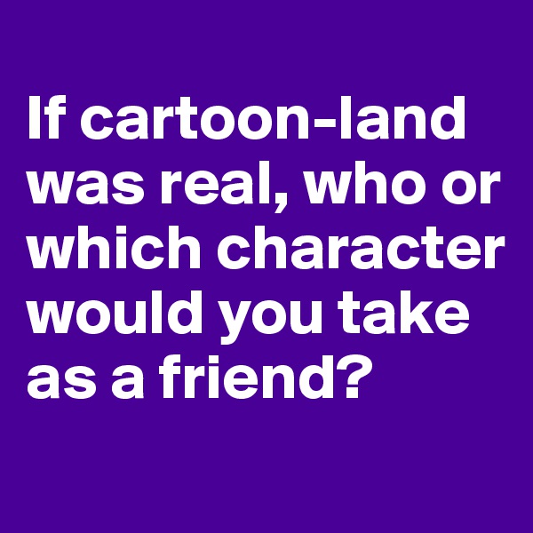 
If cartoon-land was real, who or which character would you take as a friend? 
