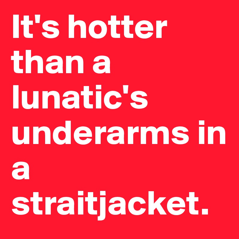 It's hotter than a lunatic's underarms in a straitjacket.