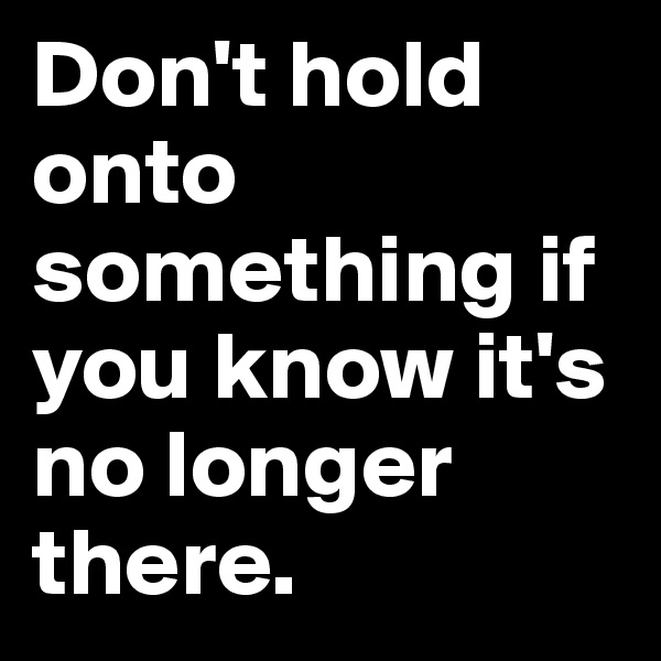Don't hold onto something if you know it's no longer there.