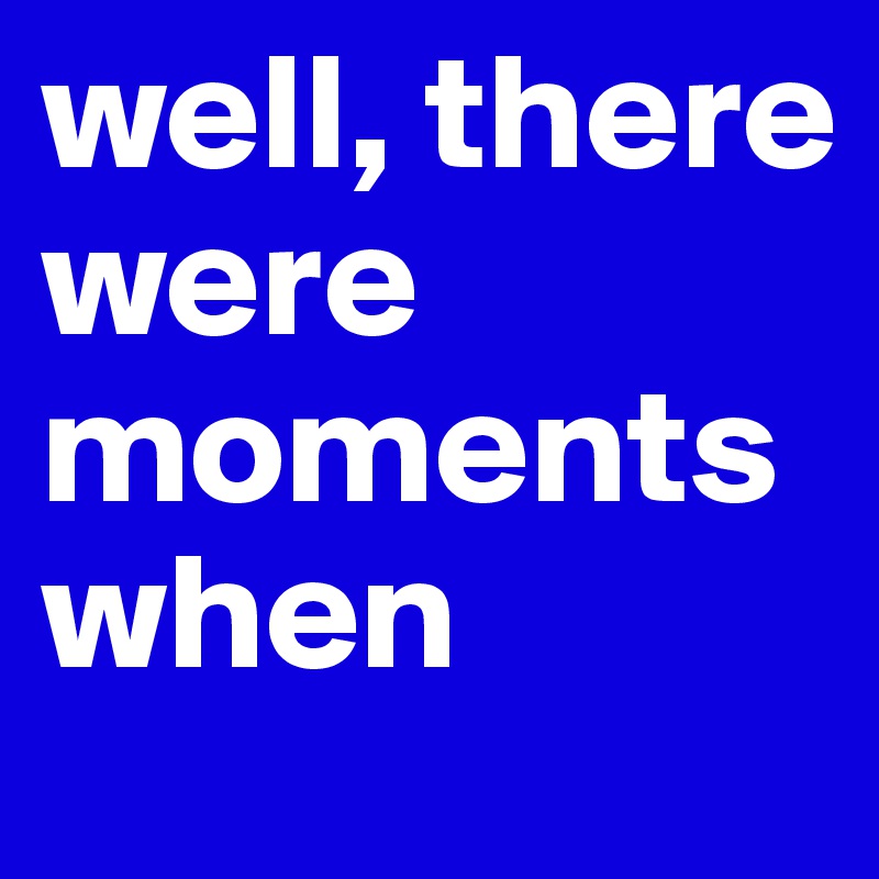 well, there were moments when 