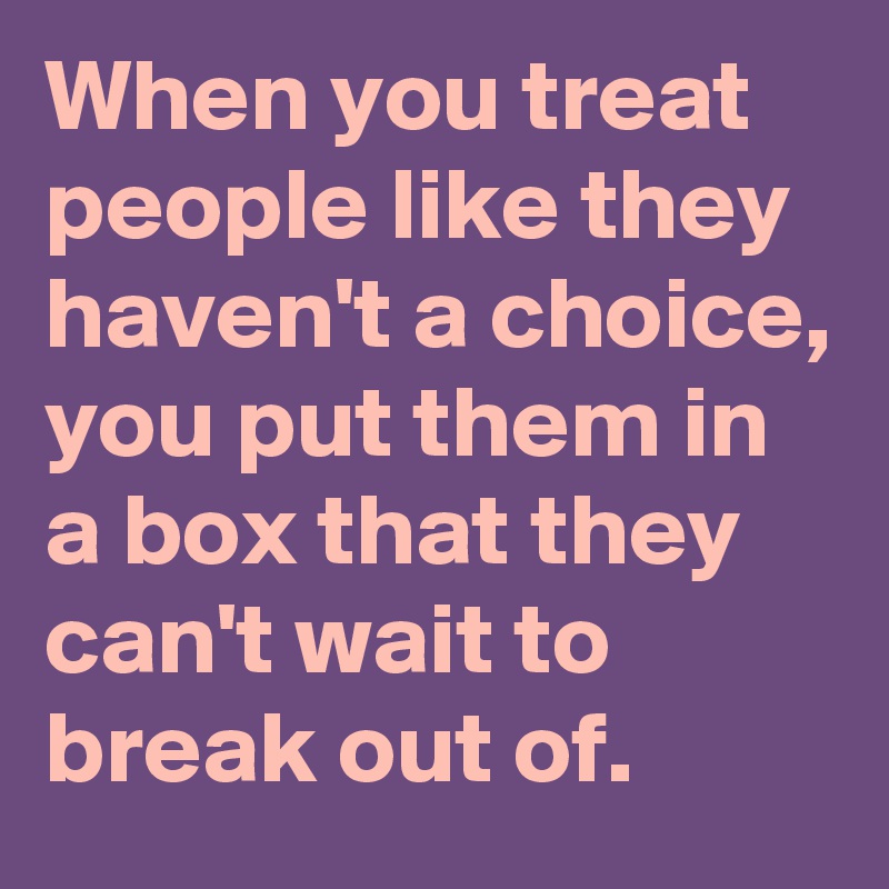 When you treat people like they haven't a choice, you put them in a box that they can't wait to break out of.