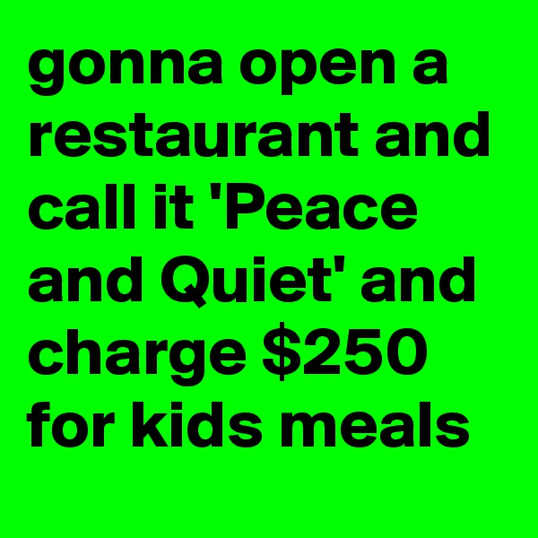 gonna open a restaurant and call it 'Peace and Quiet' and charge $250 for kids meals