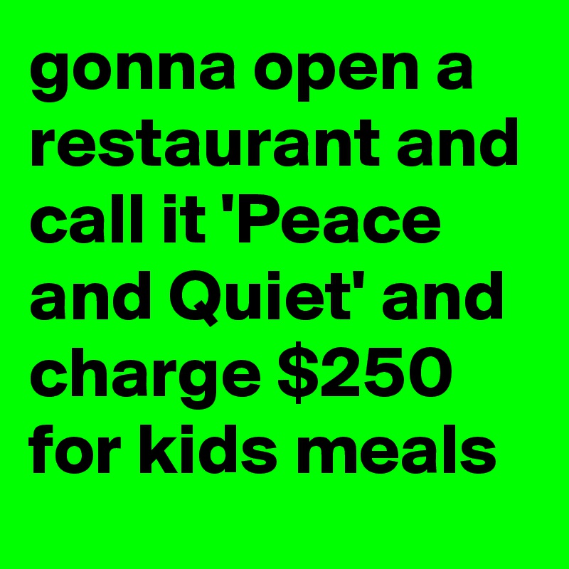 gonna open a restaurant and call it 'Peace and Quiet' and charge $250 for kids meals