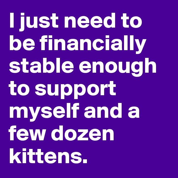 I just need to be financially stable enough to support myself and a few dozen kittens. 