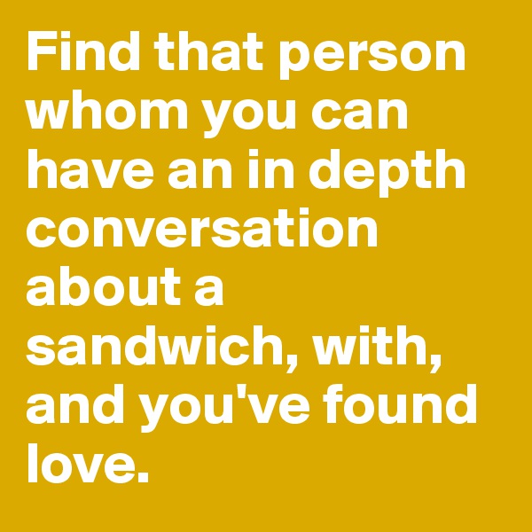 Find that person whom you can have an in depth conversation about a sandwich, with, and you've found love. 