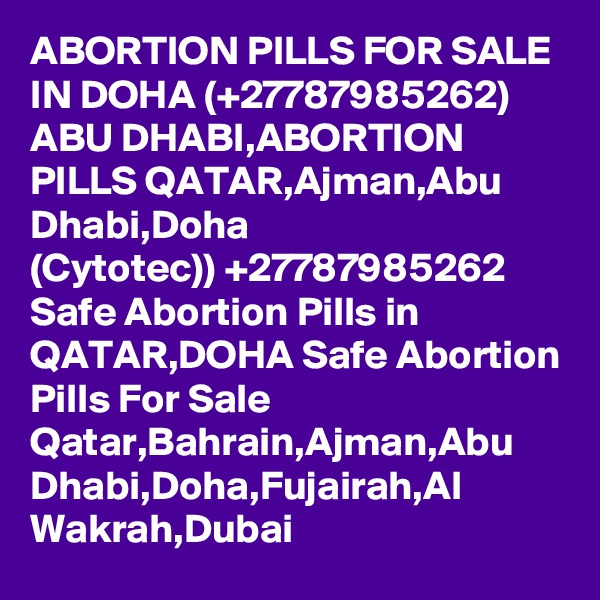 ABORTION PILLS FOR SALE IN DOHA (+27787985262) ABU DHABI,ABORTION PILLS QATAR,Ajman,Abu Dhabi,Doha
(Cytotec)) +27787985262 Safe Abortion Pills in QATAR,DOHA Safe Abortion Pills For Sale Qatar,Bahrain,Ajman,Abu Dhabi,Doha,Fujairah,Al Wakrah,Dubai
