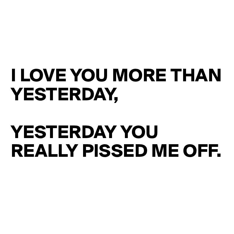 


I LOVE YOU MORE THAN YESTERDAY,

YESTERDAY YOU REALLY PISSED ME OFF.


