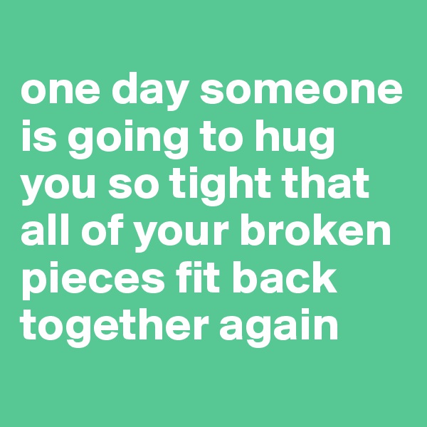 
one day someone is going to hug you so tight that all of your broken pieces fit back together again

