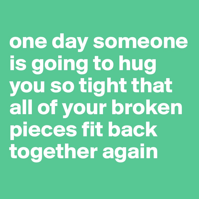 
one day someone is going to hug you so tight that all of your broken pieces fit back together again
