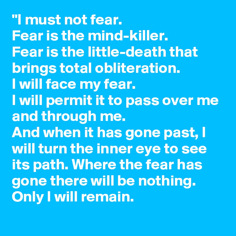 "I must not fear.
Fear is the mind-killer.
Fear is the little-death that brings total obliteration.
I will face my fear.
I will permit it to pass over me and through me.
And when it has gone past, I will turn the inner eye to see its path. Where the fear has gone there will be nothing. Only I will remain.
