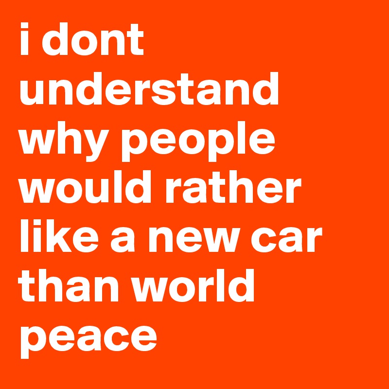 i dont understand why people would rather like a new car than world peace