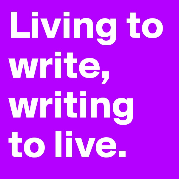 Living to write, writing to live.