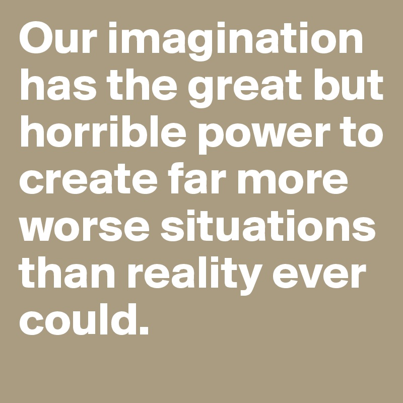 Our imagination has the great but horrible power to create far more worse situations than reality ever could.