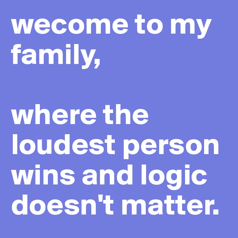 wecome to my family,

where the loudest person wins and logic doesn't matter.