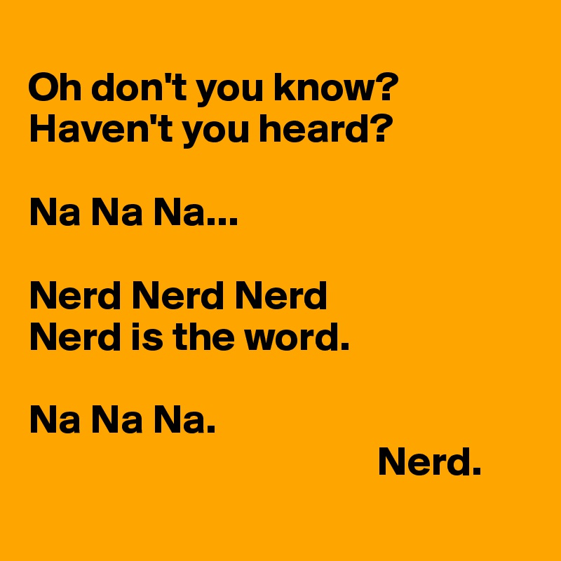
Oh don't you know? 
Haven't you heard? 

Na Na Na...

Nerd Nerd Nerd
Nerd is the word. 

Na Na Na.  
                                          Nerd.
