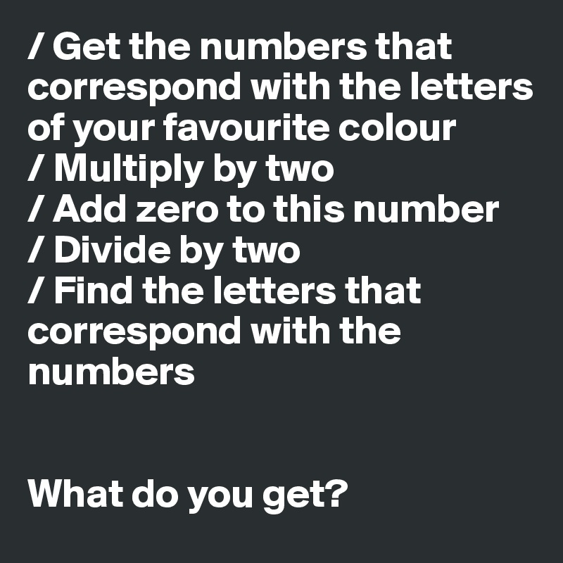 / Get the numbers that correspond with the letters of your favourite colour 
/ Multiply by two
/ Add zero to this number
/ Divide by two
/ Find the letters that correspond with the numbers


What do you get? 