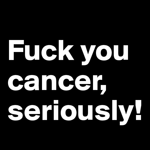 
Fuck you cancer, seriously!