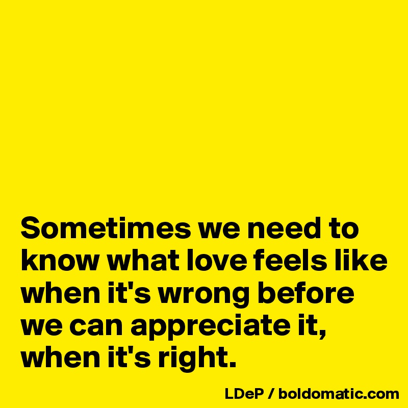 





Sometimes we need to
know what love feels like when it's wrong before we can appreciate it, when it's right.