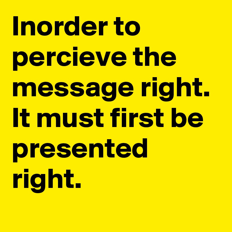 Inorder to percieve the message right. It must first be presented right.