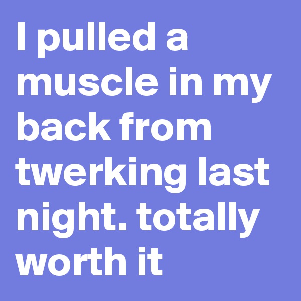 I pulled a muscle in my back from twerking last night. totally worth it