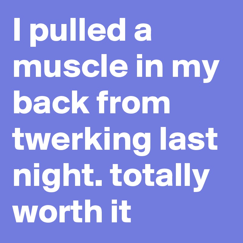 I pulled a muscle in my back from twerking last night. totally worth it
