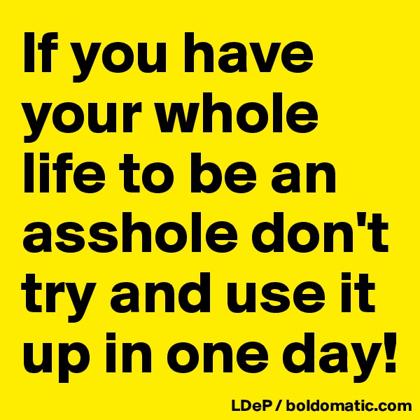 If you have your whole life to be an asshole don't try and use it up in one day!