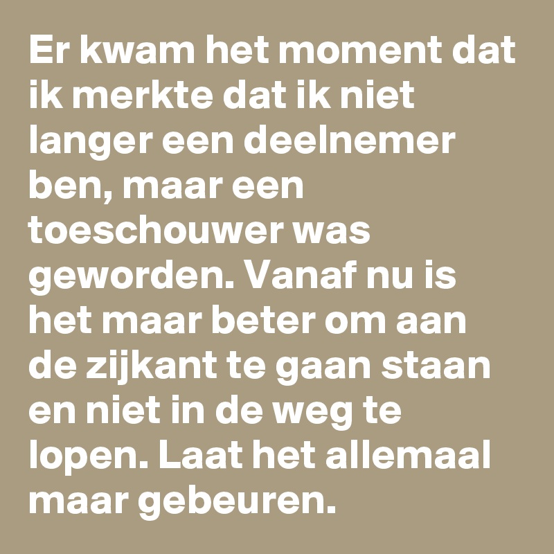 Er kwam het moment dat ik merkte dat ik niet langer een deelnemer ben, maar een toeschouwer was geworden. Vanaf nu is het maar beter om aan de zijkant te gaan staan en niet in de weg te lopen. Laat het allemaal maar gebeuren. 