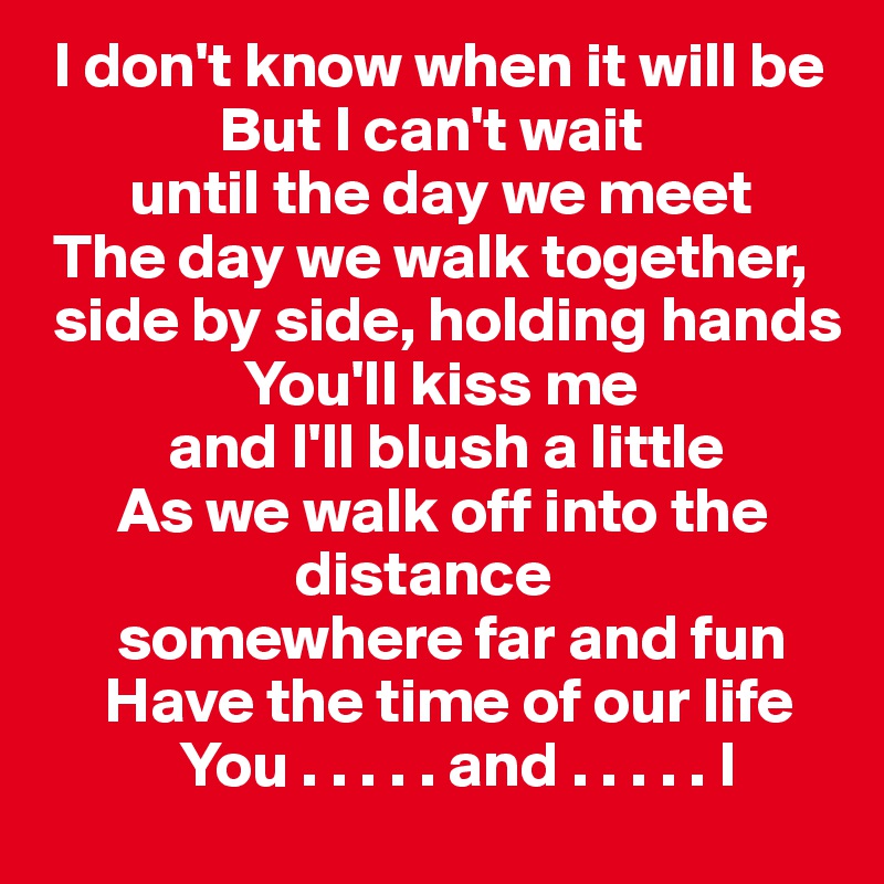  I don't know when it will be 
              But I can't wait 
       until the day we meet
 The day we walk together,  
 side by side, holding hands
                You'll kiss me 
          and I'll blush a little 
      As we walk off into the     
                    distance 
      somewhere far and fun
     Have the time of our life 
           You . . . . . and . . . . . I 
