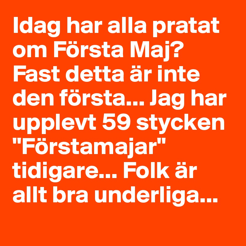 Idag har alla pratat om Första Maj?
Fast detta är inte den första... Jag har upplevt 59 stycken "Förstamajar" tidigare... Folk är allt bra underliga...
