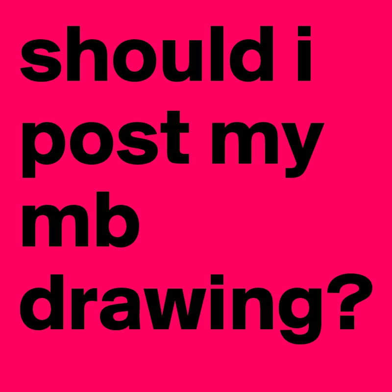 should i post my mb drawing?