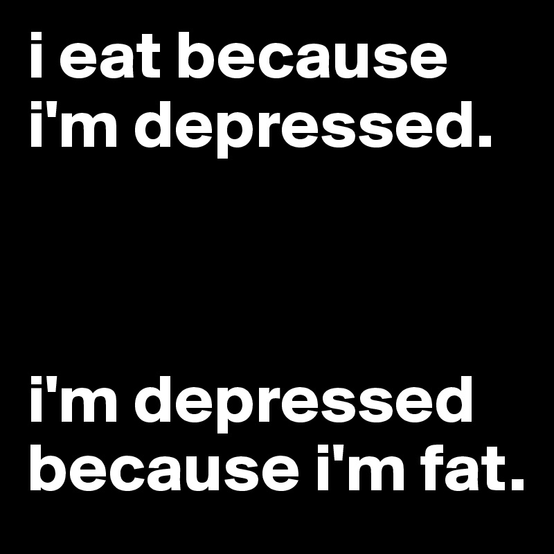 i eat because i'm depressed. 



i'm depressed because i'm fat. 