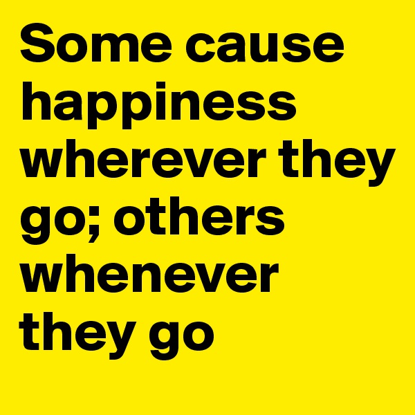 Some cause happiness wherever they go; others whenever they go
