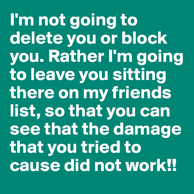 I'm not going to delete you or block you. Rather I'm going to leave you sitting there on my friends list, so that you can see that the damage that you tried to cause did not work!!