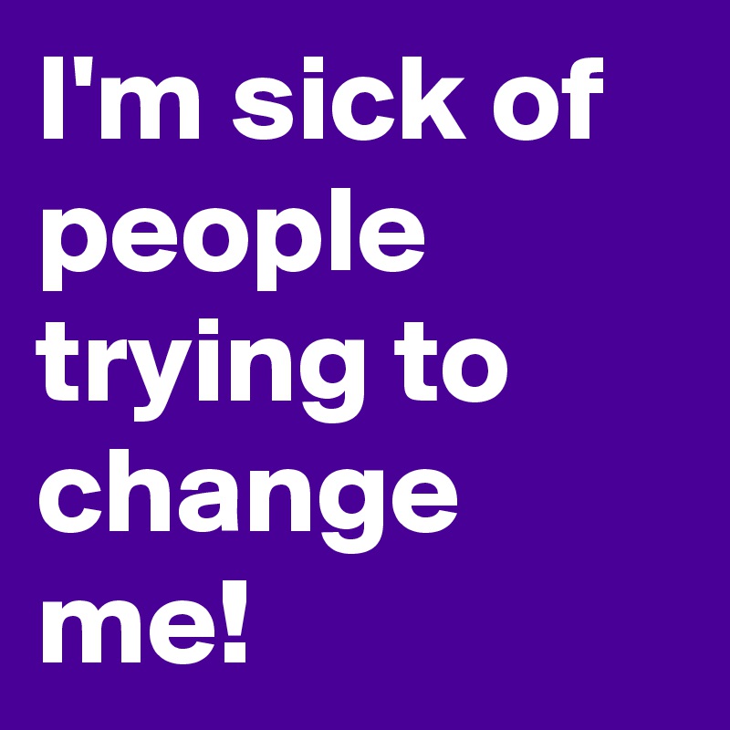 I'm sick of people trying to change me!