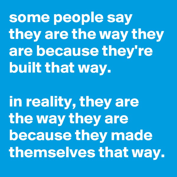 some people say they are the way they are because they're built that way.

in reality, they are the way they are because they made themselves that way.