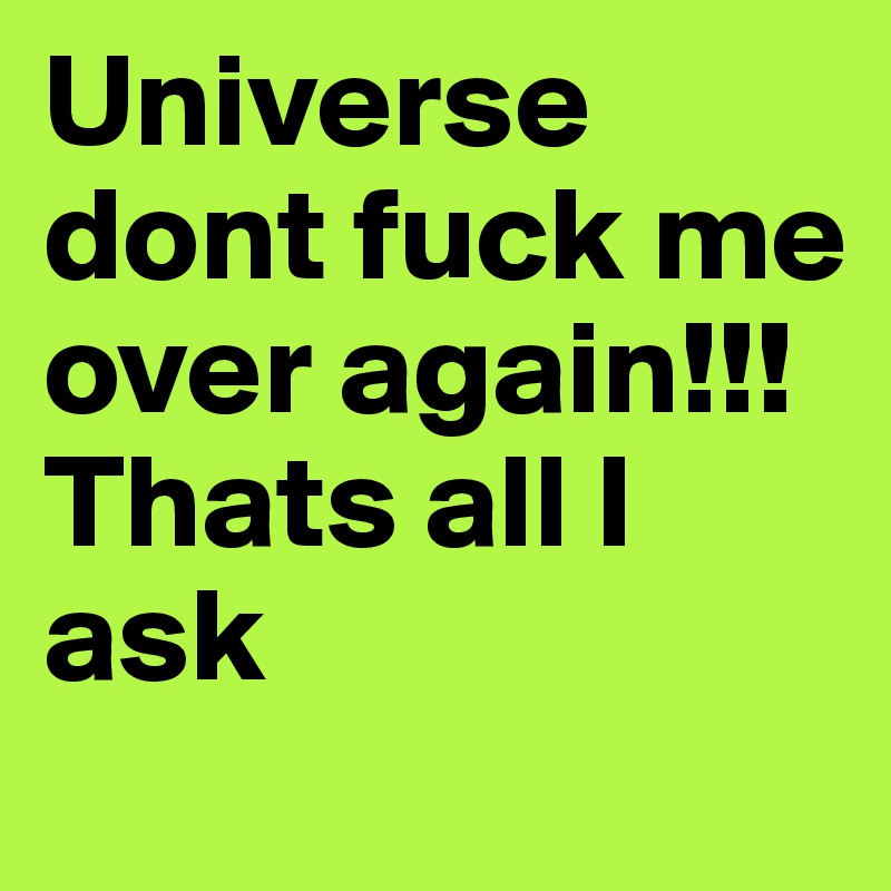 Universe dont fuck me over again!!! Thats all I ask