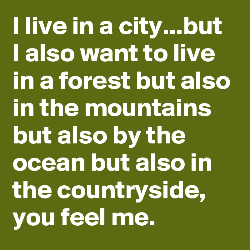 I live in a city...but I also want to live in a forest but also in the mountains but also by the ocean but also in the countryside, you feel me.