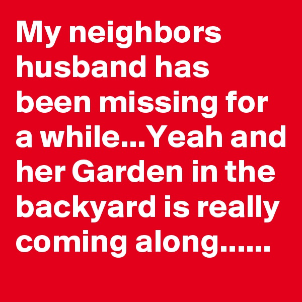 My neighbors husband has been missing for a while...Yeah and her Garden in the backyard is really coming along......