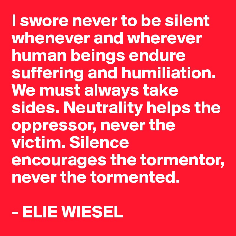 I swore never to be silent whenever and wherever human beings endure suffering and humiliation. We must always take sides. Neutrality helps the oppressor, never the victim. Silence encourages the tormentor, never the tormented.

- ELIE WIESEL