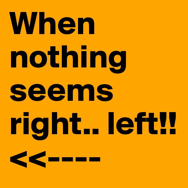 When nothing seems right.. left!!<<----